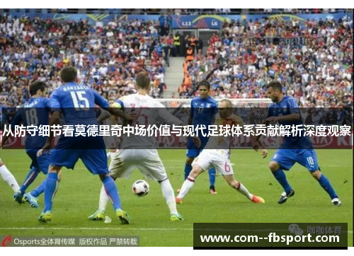 从防守细节看莫德里奇中场价值与现代足球体系贡献解析深度观察