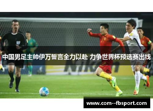 中国男足主帅伊万誓言全力以赴 力争世界杯预选赛出线 中国男足主帅伊万誓言全力以赴 力争世界杯预选赛出线