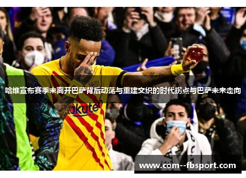 哈维宣布赛季末离开巴萨背后动荡与重建交织的时代拐点与巴萨未来走向
