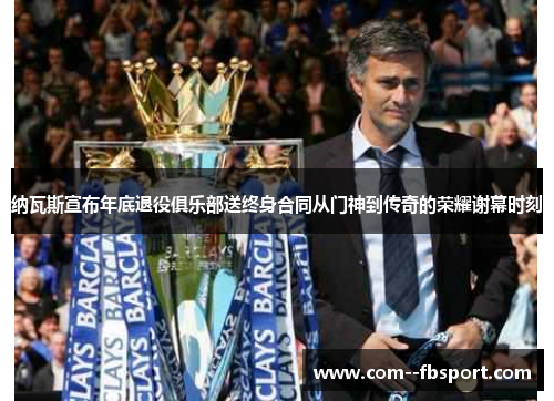 纳瓦斯宣布年底退役俱乐部送终身合同从门神到传奇的荣耀谢幕时刻 纳瓦斯宣布年底退役俱乐部送终身合同从门神到传奇的荣耀谢幕时刻